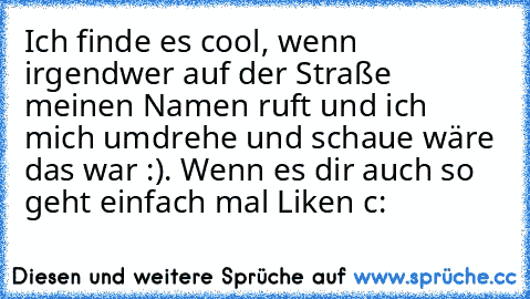 Ich finde es cool, wenn irgendwer auf der Straße meinen Namen ruft und ich mich umdrehe und schaue wäre das war :). Wenn es dir auch so geht einfach mal Liken c: