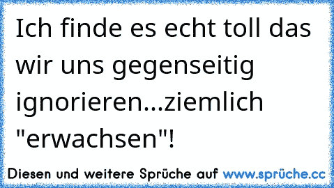 Ich finde es echt toll das wir uns gegenseitig ignorieren...ziemlich "erwachsen"!