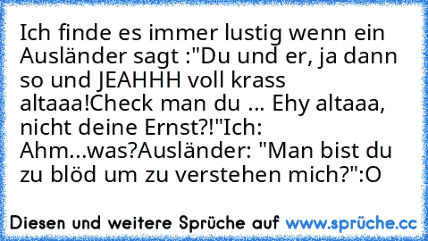 Ich finde es immer lustig wenn ein Ausländer sagt :
"Du und er, ja dann so und JEAHHH voll krass altaaa!
Check man du ... Ehy altaaa, nicht deine Ernst?!"
Ich: Ahm...was?
Ausländer: "Man bist du zu blöd um zu verstehen mich?"
:O