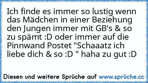 Ich finde es immer so lustig wenn das Mädchen in einer Beziehung den Jungen immer mit GB's & so zu spämt :D oder immer auf die Pinnwand Postet "Schaaatz ich liebe dich & so :D " haha zu gut :D ♥