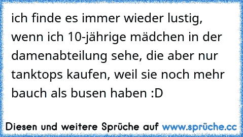 ich finde es immer wieder lustig, wenn ich 10-jährige mädchen in der damenabteilung sehe, die aber nur tanktops kaufen, weil sie noch mehr bauch als busen haben :D