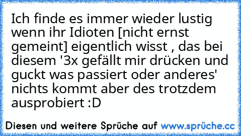 Ich finde es immer wieder lustig wenn ihr Idioten [nicht ernst gemeint] eigentlich wisst , das bei diesem '3x gefällt mir drücken und guckt was passiert oder anderes' nichts kommt aber des trotzdem ausprobiert :D