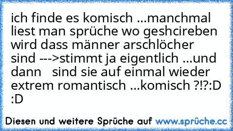 ich finde es komisch ...
manchmal liest man sprüche wo geshcireben wird dass männer arschlöcher sind --->stimmt ja eigentlich ...
und dann   sind sie auf einmal wieder extrem romantisch ...
komisch ?!?:D :D