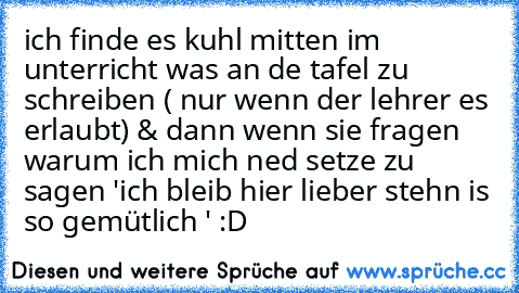 ich finde es kuhl mitten im unterricht was an de tafel zu schreiben ( nur wenn der lehrer es erlaubt) & dann wenn sie fragen warum ich mich ned setze zu sagen 'ich bleib hier lieber stehn is so gemütlich ' :D