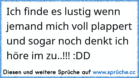 Ich finde es lustig wenn jemand mich voll plappert und sogar noch denkt ich höre im zu..!!! :DD