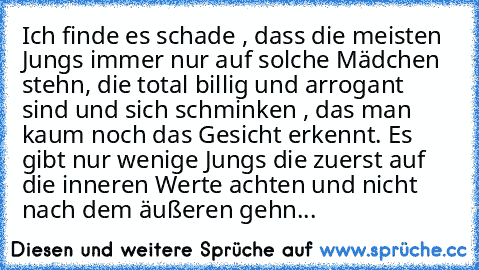 Ich finde es schade , dass die meisten Jungs immer nur auf solche Mädchen stehn, die total billig und arrogant sind und sich schminken , das man kaum noch das Gesicht erkennt. Es gibt nur wenige Jungs die zuerst auf die inneren Werte achten und nicht nach dem äußeren gehn...