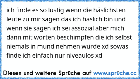 ich finde es so lustig wenn die häslichsten leute zu mir sagen das ich häslich bin und wenn sie sagen ich sei assozial aber mich dann mit worten beschimpfen die ich selbst niemals in mund nehmen würde xd sowas finde ich einfach nur niveaulos xd