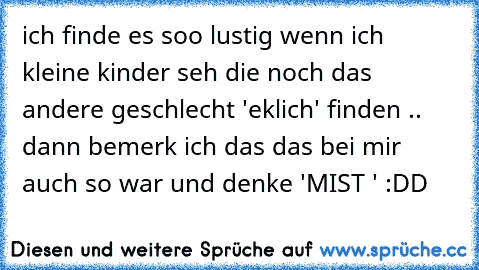 ich finde es soo lustig wenn ich kleine kinder seh die noch das andere geschlecht 'eklich' finden .. dann bemerk ich das das bei mir auch so war und denke 'MIST ' :DD