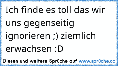 Ich finde es toll das wir uns gegenseitig ignorieren ;) ziemlich erwachsen :D