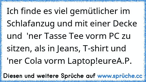 Ich finde es viel gemütlicher im Schlafanzug und mit einer Decke und  'ner Tasse Tee vorm PC zu sitzen, als in Jeans, T-shirt und 'ner Cola vorm Laptop!
eure
A.P.