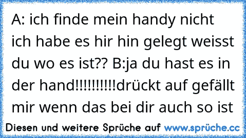 A: ich finde mein handy nicht ich habe es hir hin gelegt weisst du wo es ist?? 
B:ja du hast es in der hand!!!!!!!!!!
drückt auf gefällt mir wenn das bei dir auch so ist