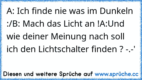 A: Ich finde nie was im Dunkeln :/
B: Mach das Licht an !
A:Und wie deiner Meinung nach soll ich den Lichtschalter finden ? -.-'