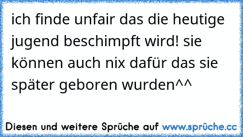 ich finde unfair das die heutige jugend beschimpft wird! sie können auch nix dafür das sie später geboren wurden^^