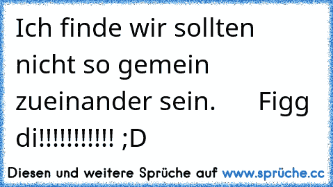 Ich finde wir sollten nicht so gemein zueinander sein.      Figg di!!!!!!!!!!! ;D