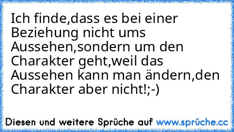 Ich finde,dass es bei einer Beziehung nicht ums Aussehen,sondern um den Charakter geht,weil das Aussehen kann man ändern,den Charakter aber nicht!;-)