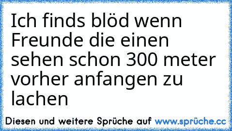 Ich finds blöd wenn Freunde die einen sehen schon 300 meter vorher anfangen zu lachen