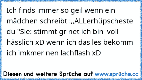 Ich finds immer so geil wenn ein mädchen schreibt :,,ALLerhüpscheste du ♥"
Sie: stimmt gr net ich bin  voll hässlich 
xD wenn ich das les bekomm ich imkmer nen lachflash xD