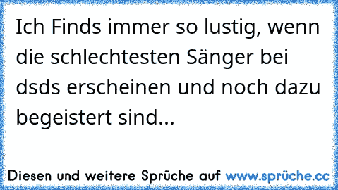 Ich Finds immer so lustig, wenn die schlechtesten Sänger bei dsds erscheinen und noch dazu begeistert sind...