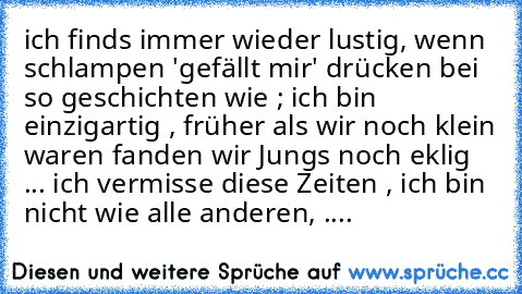 ich finds immer wieder lustig, wenn schlampen 'gefällt mir' drücken bei so geschichten wie ; ich bin einzigartig , früher als wir noch klein waren fanden wir Jungs noch eklig ... ich vermisse diese Zeiten , ich bin nicht wie alle anderen, ....