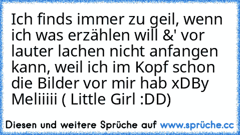 Ich finds immer zu geil, wenn ich was erzählen will &' vor lauter lachen nicht anfangen kann, weil ich im Kopf schon die Bilder vor mir hab xD
By Meliiiii ( Little Girl :DD)