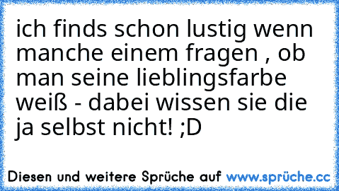 ich finds schon lustig wenn manche einem fragen , ob man seine lieblingsfarbe weiß - dabei wissen sie die ja selbst nicht! ;D