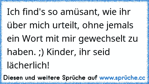 Ich find's so amüsant, wie ihr über mich urteilt, ohne jemals ein Wort mit mir gewechselt zu haben. ;) Kinder, ihr seid lächerlich!