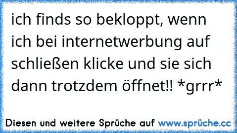 ich finds so bekloppt, wenn ich bei internetwerbung auf schließen klicke und sie sich dann trotzdem öffnet!! *grrr*