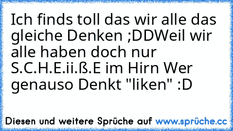 Ich finds toll das wir alle das gleiche Denken ;DD
Weil wir alle haben doch nur S.C.H.E.ii.ß.E im Hirn ♥
Wer genauso Denkt "liken" :D ♥