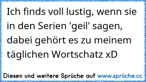 Ich finds voll lustig, wenn sie in den Serien 'geil' sagen, dabei gehört es zu meinem täglichen Wortschatz xD