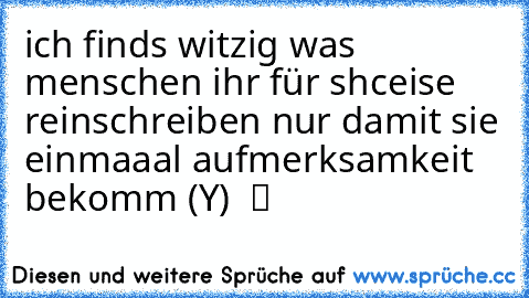 ich finds witzig was menschen ihr für shceise reinschreiben nur damit sie einmaaal aufmerksamkeit bekomm (Y) ♫ ツ