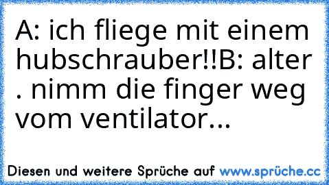 A: ich fliege mit einem hubschrauber!!
B: alter . nimm die finger weg vom ventilator...