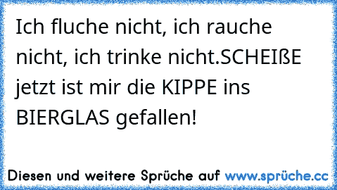 Ich fluche nicht, ich rauche nicht, ich trinke nicht.
SCHEIßE jetzt ist mir die KIPPE ins BIERGLAS gefallen!