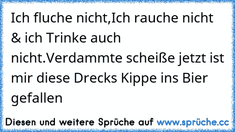 Ich fluche nicht,Ich rauche nicht & ich Trinke auch nicht.
Verdammte scheiße jetzt ist mir diese Drecks Kippe ins Bier gefallen