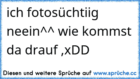 ich fotosüchtiig neein^^ wie kommst da drauf ,xDD