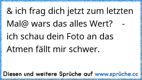 & ich frag dich jetzt zum letzten Mal
@ wars das alles Wert?    - ich schau dein Foto an das Atmen fällt mir schwer.