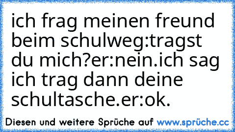 ich frag meinen freund beim schulweg:tragst du mich?er:nein.ich sag ich trag dann deine schultasche.er:ok.