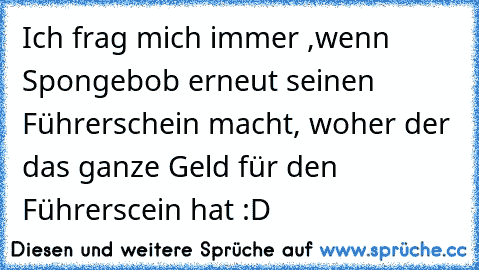 Ich frag mich immer ,wenn Spongebob erneut seinen Führerschein macht, woher der das ganze Geld für den Führerscein hat :D