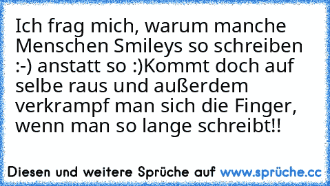 Ich frag mich, warum manche Menschen Smileys so schreiben :-) anstatt so :)
Kommt doch auf selbe raus und außerdem verkrampf man sich die Finger, wenn man so lange schreibt!!