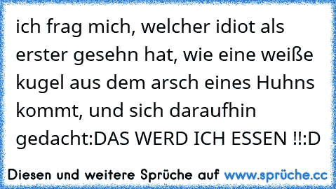 ich frag mich, welcher idiot als erster gesehn hat, wie eine weiße kugel aus dem arsch eines Huhns kommt, und sich daraufhin gedacht:
DAS WERD ICH ESSEN !!
:D