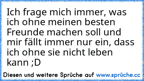 Ich frage mich immer, was ich ohne meinen besten Freunde machen soll und mir fällt immer nur ein, dass ich ohne sie nicht leben kann ;D