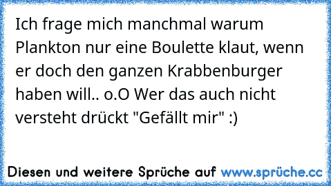 Ich frage mich manchmal warum Plankton nur eine Boulette klaut, wenn er doch den ganzen Krabbenburger haben will.. o.O 
Wer das auch nicht versteht drückt "Gefällt mir" :)