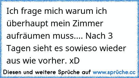 Ich frage mich warum ich überhaupt mein Zimmer aufräumen muss.... Nach 3 Tagen sieht es sowieso wieder aus wie vorher. xD