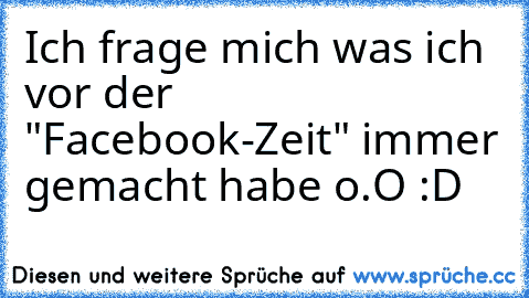 Ich frage mich was ich vor der "Facebook-Zeit" immer gemacht habe o.O :D