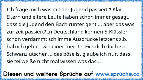 Ich frage mich was mit der Jugend passiert?! Klar Eltern und eltere Leute haben schon immer gesagt, dass die Jugend den Bach runter geht ... aber das was zur zeit passiert? In Deutschland kennen 5.Klässler schon verdammt schlimme Ausdrücke letztens z.b. hab ich gehört wie einer meinte: Fick dich doch zu Schwanzlutscher ... das böse ist glaube ich nur, dass sie teilweiße nicht mal wissen was das...