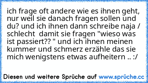 ich frage oft andere wie es ihnen geht, nur weil sie danach fragen sollen und du? und ich ihnen dann schreibe naja / schlecht  damit sie fragen "wieso was ist passiert?? " und ich ihnen meinen kummer und schmerz erzähle das sie mich wenigstens etwas aufheitern .. :/