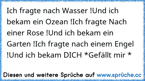 Ich fragte nach Wasser !
Und ich bekam ein Ozean !
Ich fragte Nach einer Rose !
Und ich bekam ein Garten !
Ich fragte nach einem Engel !
Und ich bekam DICH ♥
*Gefällt mir *