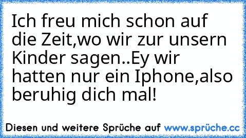 Ich freu mich schon auf die Zeit,wo wir zur unsern Kinder sagen..
Ey wir hatten nur ein Iphone,also beruhig dich mal!