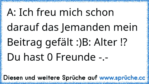 A: Ich freu mich schon darauf das Jemanden mein Beitrag gefält :)
B: Alter !? Du hast 0 Freunde -.-