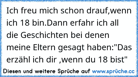 Ich freu mich schon drauf,wenn ich 18 bin.Dann erfahr ich all die Geschichten bei denen meine Eltern gesagt haben:"Das erzähl ich dir ,wenn du 18 bist"