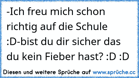 -Ich freu mich schon richtig auf die Schule :D
-bist du dir sicher das du kein Fieber hast? :D :D